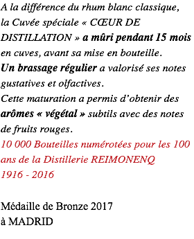 A la différence du rhum blanc classique, la Cuvée spéciale « CŒUR DE DISTILLATION » a mûri pendant 15 mois en cuves, avant sa mise en bouteille. Un brassage régulier a valorisé ses notes gustatives et olfactives. Cette maturation a permis d’obtenir des arômes « végétal » subtils avec des notes de fruits rouges. 10 000 Bouteilles numérotées pour les 100 ans de la Distillerie REIMONENQ 1916 - 2016 Médaille de Bronze 2017 à MADRID