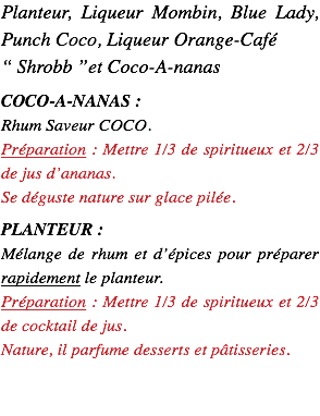Planteur, Liqueur Mombin, Punch Coco, Liqueur Orange-Café “ Shrobb ”et Coco-A-nanas COCO-A-NANAS : Rhum Saveur COCO. Préparation : Mettre 1/3 de spiritueux et 2/3 de jus d’ananas. Se déguste nature sur glace pilée. PLANTEUR : Mélange de rhum et d’épices pour préparer rapidement le planteur. Préparation : Mettre 1/3 de spiritueux et 2/3 de cocktail de jus. Nature, il parfume desserts et pâtisseries.