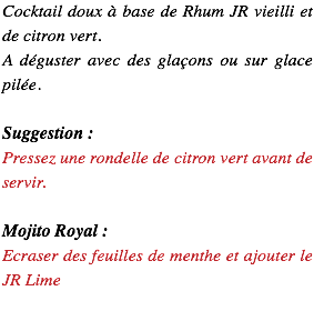 Cocktail doux à base de Rhum JR vieilli et de citron vert. A déguster avec des glaçons ou sur glace pilée. Suggestion : Pressez une rondelle de citron vert avant de servir. Mojito Royal : Ecraser des feuilles de menthe et ajouter le JR Lime