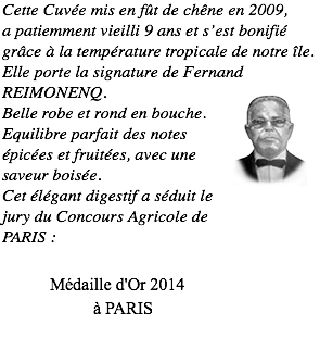 Cette Cuvée mis en fût de chêne en 2009, a patiemment vieilli 9 ans et s’est bonifié grâce à la température tropicale de notre île. Elle porte la signature de Fernand REIMONENQ. ﷯ Belle robe et rond en bouche. Equilibre parfait des notes épicées et fruitées, avec une saveur boisée. Cet élégant digestif a séduit le jury du Concours Agricole de PARIS : Médaille d'Or 2014 à PARIS